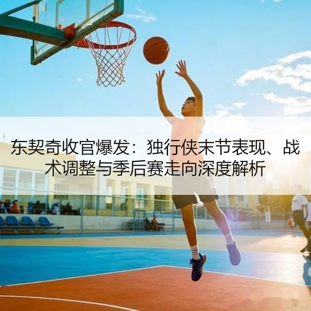 东契奇收官爆发：独行侠末节表现、战术调整与季后赛走向深度解析